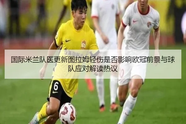 国际米兰队医更新图拉姆轻伤是否影响欧冠前景与球队应对解读热议